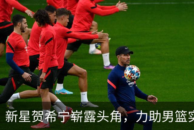 新星贺希宁崭露头角，力助男篮实现胜利